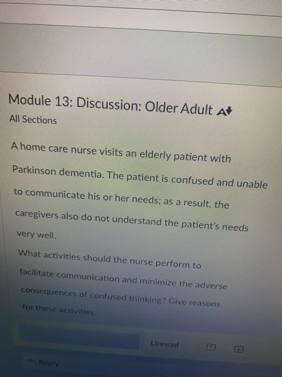 Module 13: Discussion: Older Adult A
All Sections
A home care nurse visits an elderly patient with
Parkinson dementia. The patient is confused and unable
to communicate his or her needs; as a result, the
caregivers also do not understand the patient's needs
very well.
What activities should the nurse perform to
facilitate communication and minimize the adverse
consequences of confused thinking? Give reasons
for these activities.
Reply
Unread
FL
E