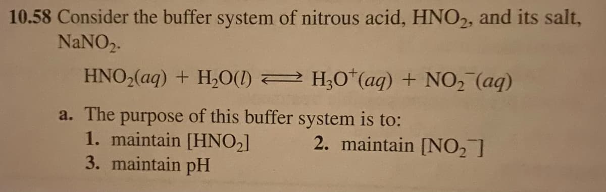 10.58 Consider the buffer system of nitrous acid, HNO2, and its salt,
NaNO₂.
HNO₂(aq) + H₂O(1)
a. The purpose of this buffer system is to:
1. maintain [HNO₂]
3. maintain pH
H3O+ (aq) + NO₂ (aq)
2. maintain [NO₂]