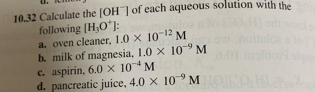10.32 Calculate the [OH] of each aqueous solution with the
following [H3O+]:
a. oven cleaner, 1.0 × 10-¹2 M
E
b. milk of magnesia, 1.0 X 10⁹ M
201
c. aspirin, 6.0 X 104 M
d. pancreatic juice, 4.0 × 10 MOO