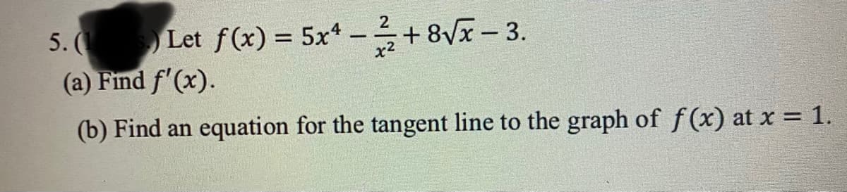 5. (1) Let f(x) = 5x4 - 1²/2+8√√x - 3.
(a) Find f'(x).
(b) Find an equation for the tangent line to the graph of f(x) at x = 1.