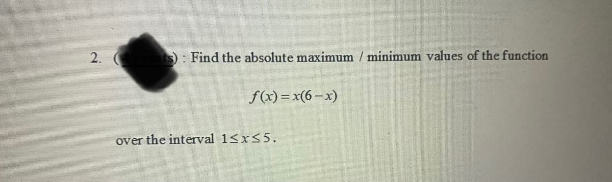 2.
S: Find the absolute maximum / minimum values of the function
f(x) = x(6- x)
over the interval 1<x<5.
