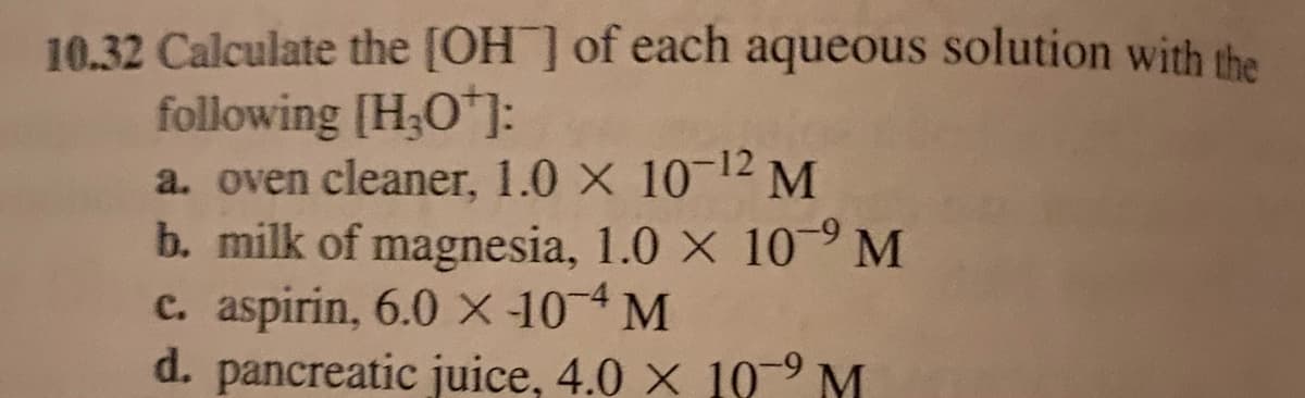 10.32 Calculate the [OH] of each aqueous solution with the
following [H₂O¹]:
a. oven cleaner, 1.0 × 10-¹2 M
b. milk of magnesia, 1.0 × 109 M
c. aspirin, 6.0 x 104 M
d. pancreatic juice, 4.0 x 10⁹ M