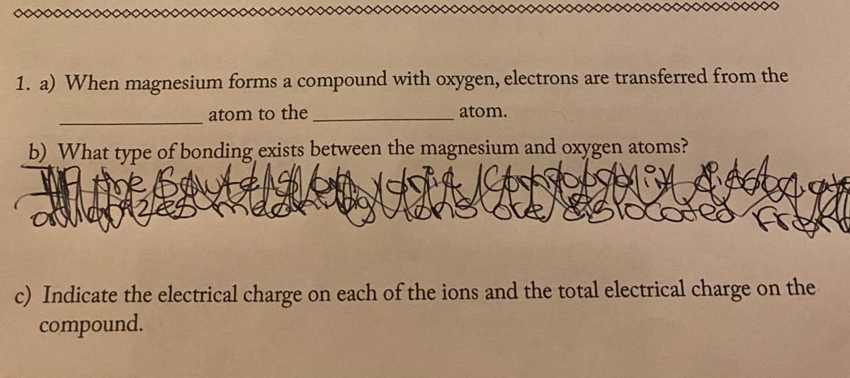 1. a) When magnesium forms a compound with oxygen, electrons are transferred from the
atom to the
atom.
b) What type of bonding exists between the magnesium and
oxygen
atoms?
c) Indicate the electrical charge on each of the ions and the total electrical charge on the
compound.
