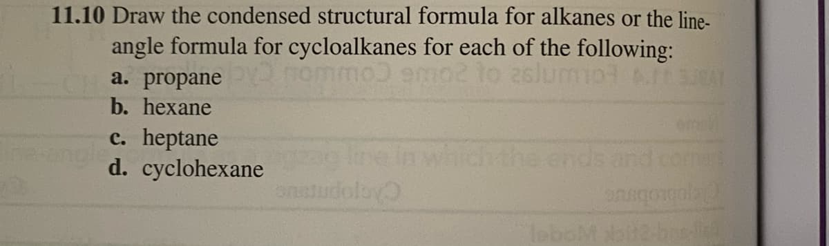 11.10 Draw the condensed structural formula for alkanes or the line-
angle formula for cycloalkanes for each of the following:
ommo) emo2 to zslumot IS
a. propane
b. hexane
c. heptane
d. cyclohexane
onstudolay
the ends
leboM
onsqongola