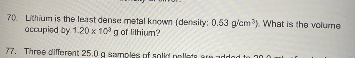 70. Lithium is the least dense metal known (density: 0.53 g/cm³). What is the volume
occupied by 1.20 x 103 g of lithium?
77. Three different 25.0 g samples of solid nellets are addod to 300 ml