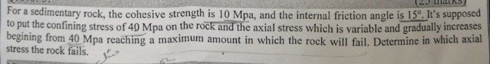 For a sedimentary rock, the cohesive strength is 10 Mpa, and the internal friction angle is 15°. It's supposed
to put the confining stress of 40 Mpa on the rock and the axial stress which is variable and gradually increases
begining from 40 Mpa reaching a maximum amount in which the rock will fail. Determine in which axial
stress the rock fails.