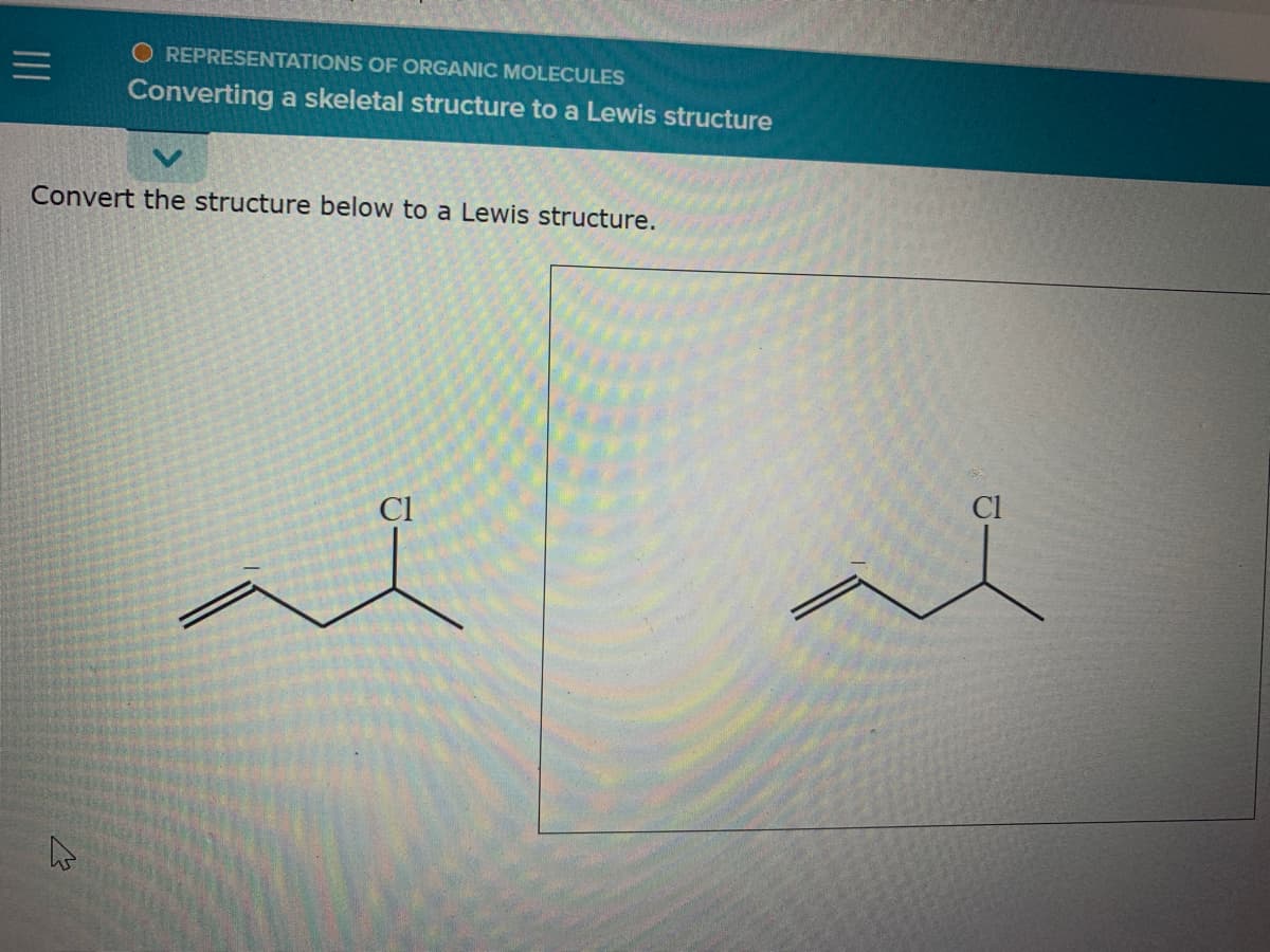 O REPRESENTATIONS OF ORGANIC MOLECULES
Converting a skeletal structure to a Lewis structure
Convert the structure below to a Lewis structure.
Cl
Cl
