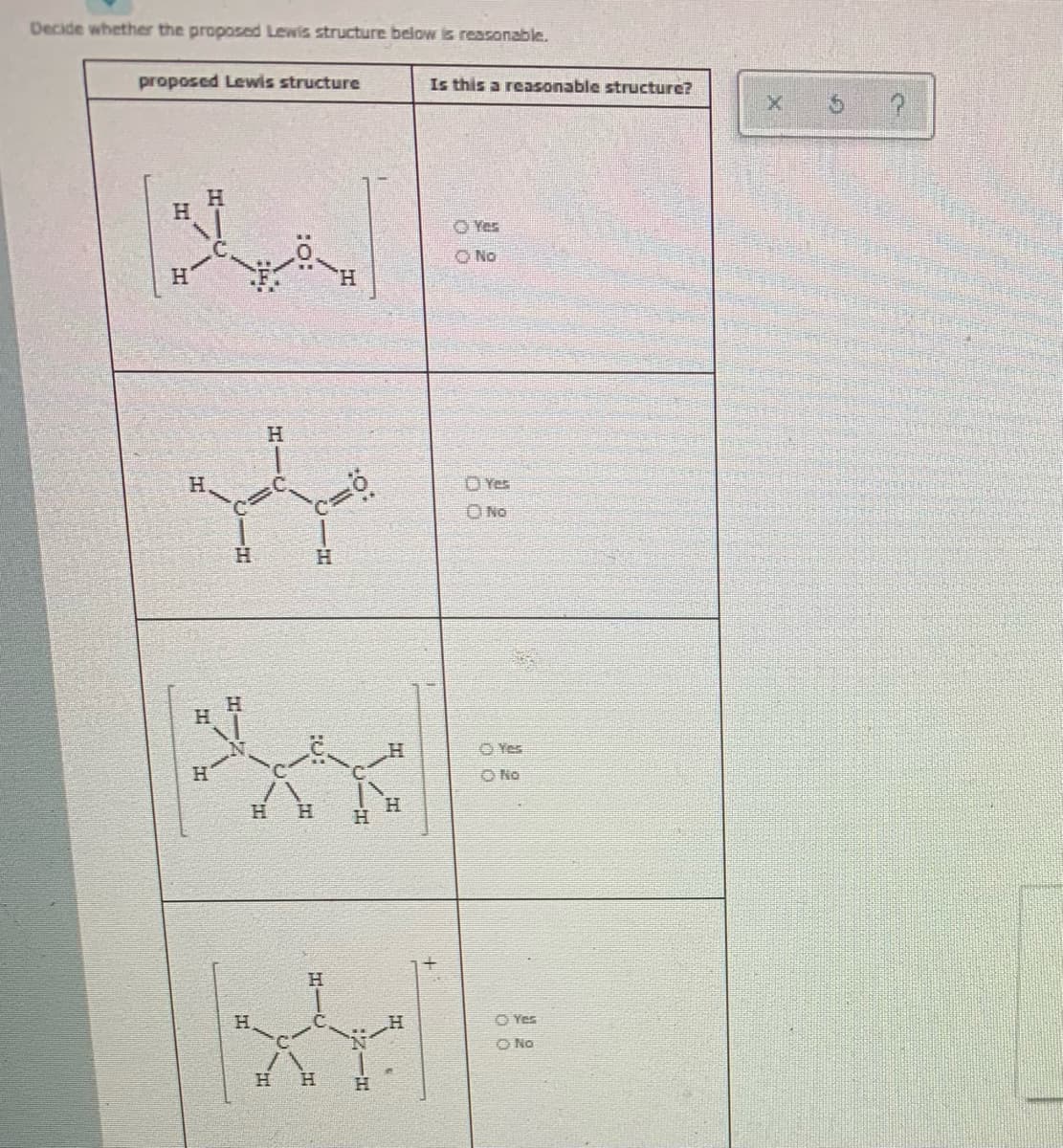 Decide whether the proposed Lewis structure below is reasonable.
proposed Lewis structure
Is this a reasonable structure?
O Yes
O No
H.
H.
H.
OYes
O No
H.
H.
Yes
H.
O No
H.
H.
H.
H.
H.
O No
H.
H.
HIC
