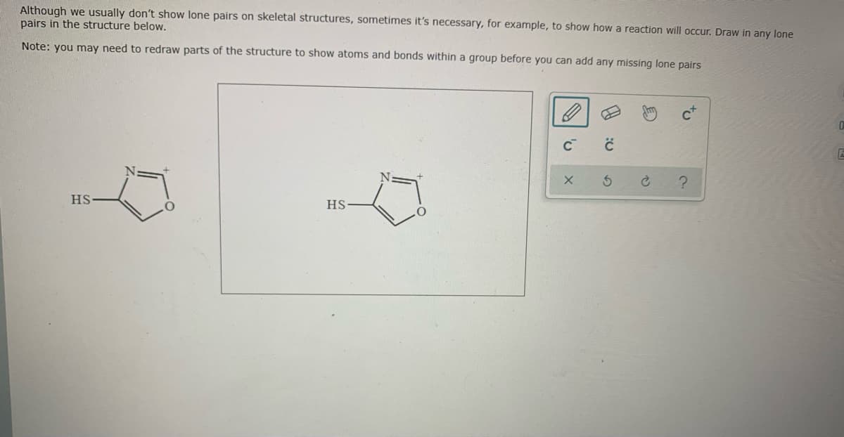 Although we usually don't show lone pairs on skeletal structures, sometimes it's necessary, for example, to show how a reaction will occur. Draw in any lone
pairs in the structure below.
Note: you may need to redraw parts of the structure to show atoms and bonds within a group before you can add any missing lone pairs
HS
HS
