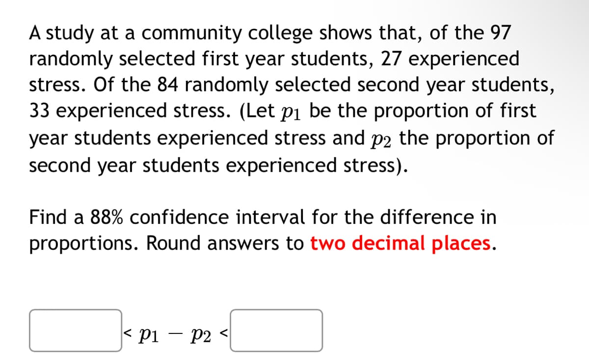 A study at a community college shows that, of the 97
randomly selected first year students, 27 experienced
stress. Of the 84 randomly selected second year students,
33 experienced stress. (Let p1 be the proportion of first
year students experienced stress and p2 the proportion of
second year students experienced stress).
Find a 88% confidence interval for the difference in
proportions. Round answers to two decimal places.
< pi – p2 <
