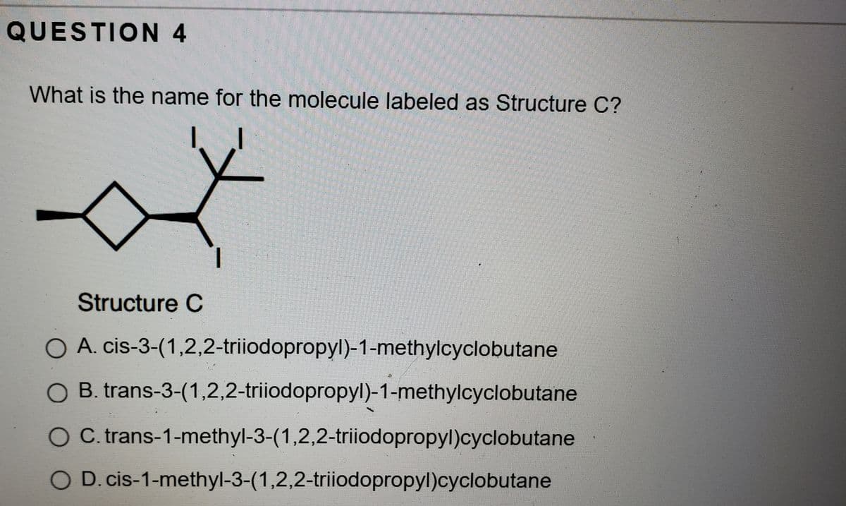 QUESTION 4
What is the name for the molecule labeled as Structure C?
Structure C
O A. cis-3-(1,2,2-triiodopropyl)-1-methylcyclobutane
O B. trans-3-(1,2,2-triiodopropyl)-1-methylcyclobutane
O C. trans-1-methyl-3-(1,2,2-triiodopropyl)cyclobutane
O D.cis-1-methyl-3-(1,2,2-triiodopropyl)cyclobutane
