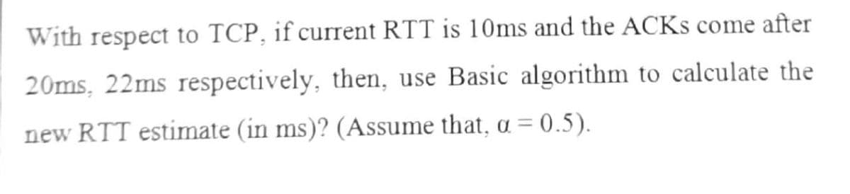 With respect to TCP, if current RTT is 10ms and the ACKS come after
20ms, 22ms respectively, then, use Basic algorithm to calculate the
new RTT estimate (in ms)? (Assume that, a = 0.5).
