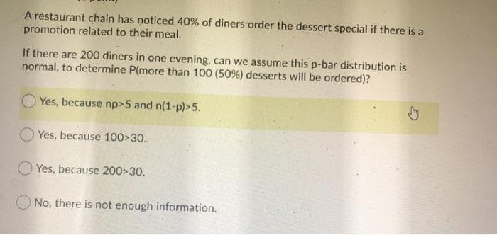 A restaurant chain has noticed 40% of diners order the dessert special if there is a
promotion related to their meal.
If there are 200 diners in one evening, can we assume this p-bar distribution is
normal, to determine P(more than 100 (50%) desserts will be ordered)?
Yes, because np>5 and n(1-p)>5.
Yes, because 100>30.
O Yes, because 200>30.
No, there is not enough information.
