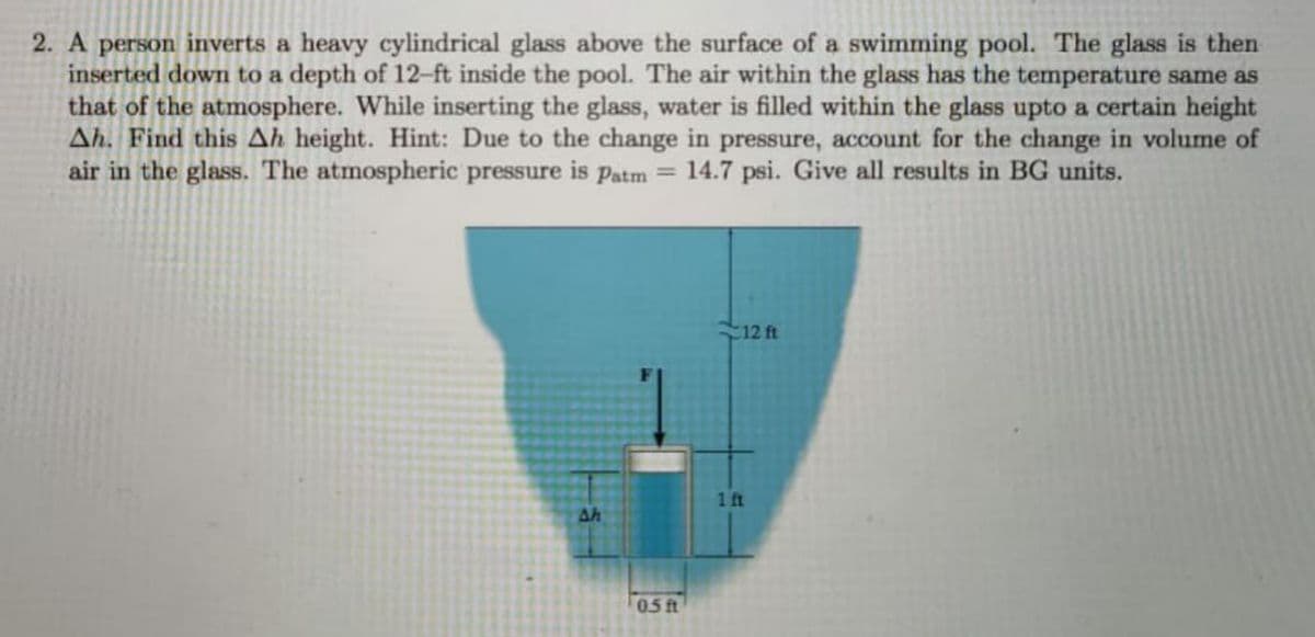 2. A person inverts a heavy cylindrical glass above the surface of a swimming pool. The glass is then
inserted down to a depth of 12-ft inside the pool. The air within the glass has the temperature same as
that of the atmosphere. While inserting the glass, water is filled within the glass upto a certain height
Ah. Find this Ah height. Hint: Due to the change in pressure, account for the change in volume of
air in the glass. The atmospheric pressure is patm =
14.7 psi. Give all results in BG units.
12 ft
1 ft
Ah
0.5 ft
