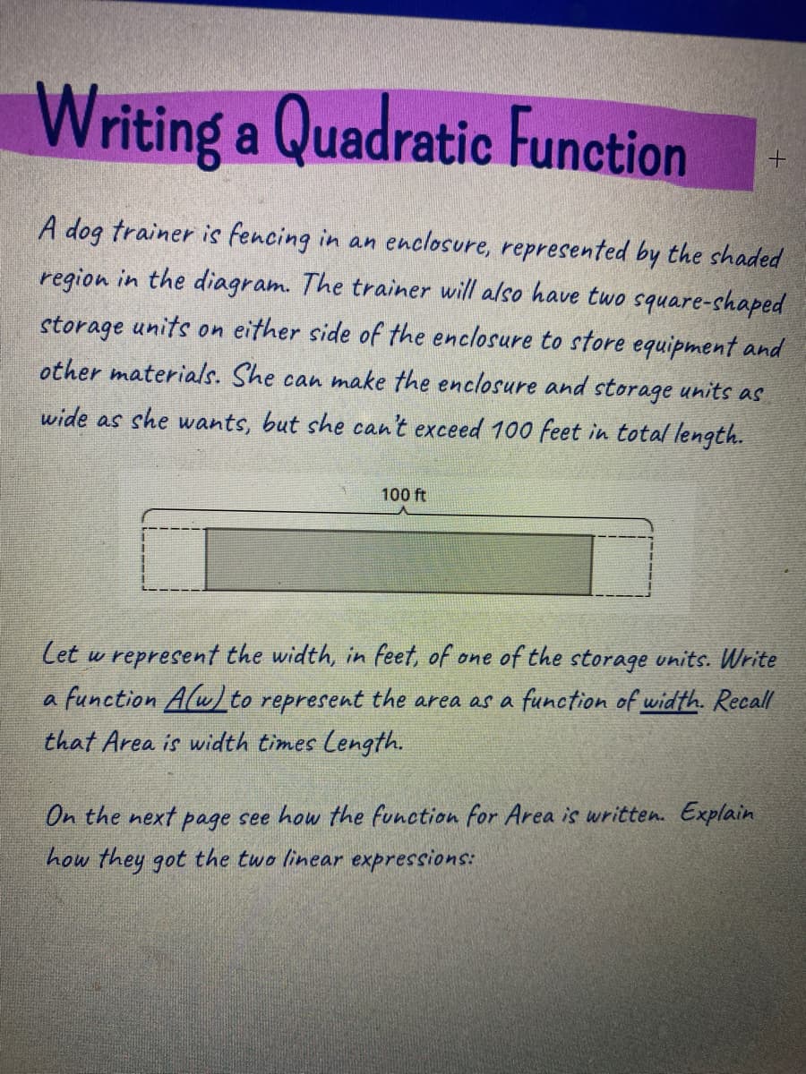 Writing a Quadratic Function
A dog trainer is fencing in an enclosure, represented by the shaded
region in the diagram. The trainer will also have two square-chaped
storage units on either side of the enclosure to store equipment and
other materials. She can make the enclosure and storage units as
wide as she wants, but she can't exceed 100 feet in total length.
100 ft
Cet w represent the width, in feet, of one of the storage units. Write
a function Alwto represent the area as a function of width. Recall
that Area is width times Length.
On the next page see how the function for Area is written. Explain
how they got the two linear expressions:
