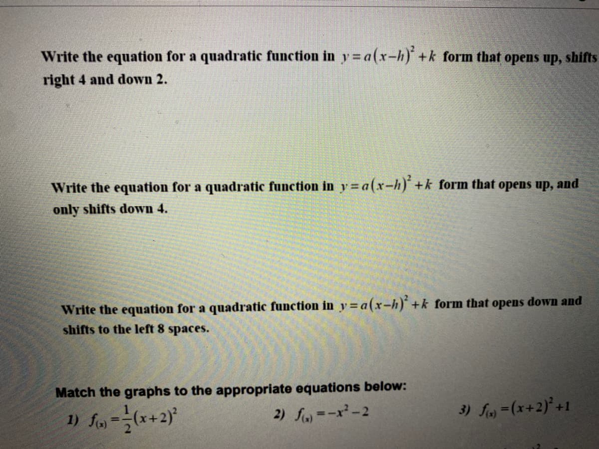 Write the equation for a quadratic function in y = a(x-h) +k form that opens up, shifts
right 4 and down 2.
Write the equation for a quadratic function in y= a(x-h)+k form that opens up, and
only shifts down 4.
Write the equation for a quadratic function in y=a(x-h)+k form that opens down and
shifts to the left 8 spaces.
Match the graphs to the appropriate equations below:
1) fo =(*+2}
2) fa =-x-2
3) f-(x+2)'+1
%3!
%3D
