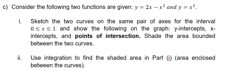 c) Consider the following two functions are given: y = 2x − x² and y = x².
Sketch the two curves on the same pair of axes for the interval
0 ≤ x ≤ 1 and show the following on the graph: y-intercepts, x-
intercepts, and points of intersection. Shade the area bounded
between the two curves.
i.
ii.
Use integration to find the shaded area in Part (i) (area enclosed
between the curves).