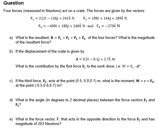 Question
Four forces (measured in Newtons) act on a crate. The forces are given by the vectors:
F₁ = 212i-136j + 241k N,
F₂ =
= 108i + 144j+ 189k N.
F₂ = -400 + 180j + 240k N, and F₂ = -270€ N
a) What is the resultant, R = F₁+F₂ + F3 + F4, of the four forces? What is the magnitude
of the resultant force?
b) If the displacement of the crate is given by
d = 0.5i - 0.1j + 2.7k m
What is the contribution by the first force F₁ to the work done, i.e. W = F₁. d?
c) If the third force, F3, acts at the point (0.5, 0.8,0.1) m, what is the moment, M = r X F3,
at the point (-0.5,0.8,0.7) m?
d) What is the angle (in degrees to 2 decimal places) between the force vectors F₂ and
F3?
e) What is the force vector, F, that acts in the opposite direction to the force F₂ and has
magnitude of 203 Newtons?