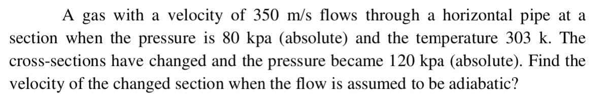 A gas with a velocity of 350 m/s flows through a horizontal pipe at a
section when the pressure is 80 kpa (absolute) and the temperature 303 k. The
cross-sections have changed and the pressure became 120 kpa (absolute). Find the
velocity of the changed section when the flow is assumed to be adiabatic?