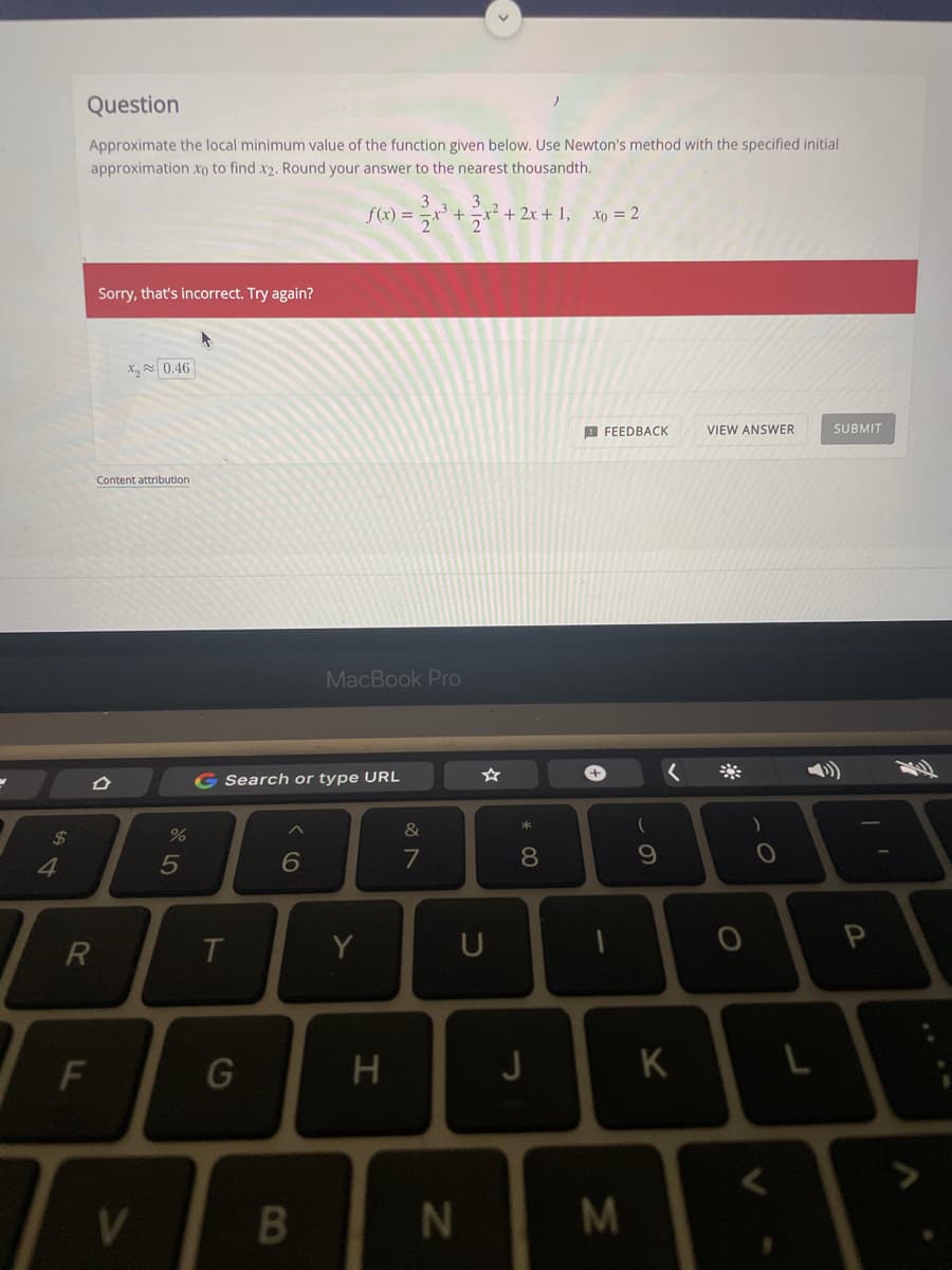 Question
Approximate the local minimum value of the function given below. Use Newton's method with the specified initial
approximation xo to find x2. Round your answer to the nearest thousandth.
f(x) = -
² + 2x + 1, xo = 2
Sorry, that's incorrect. Try again?
X, 0.46
B FEEDBACK
VIEW ANSWER
SUBMIT
Content attribution
MacBook Pro
+,
G Search or type URL
%
&
4
6
8.
R
Y
U
G
J
K
N
M.
F.
