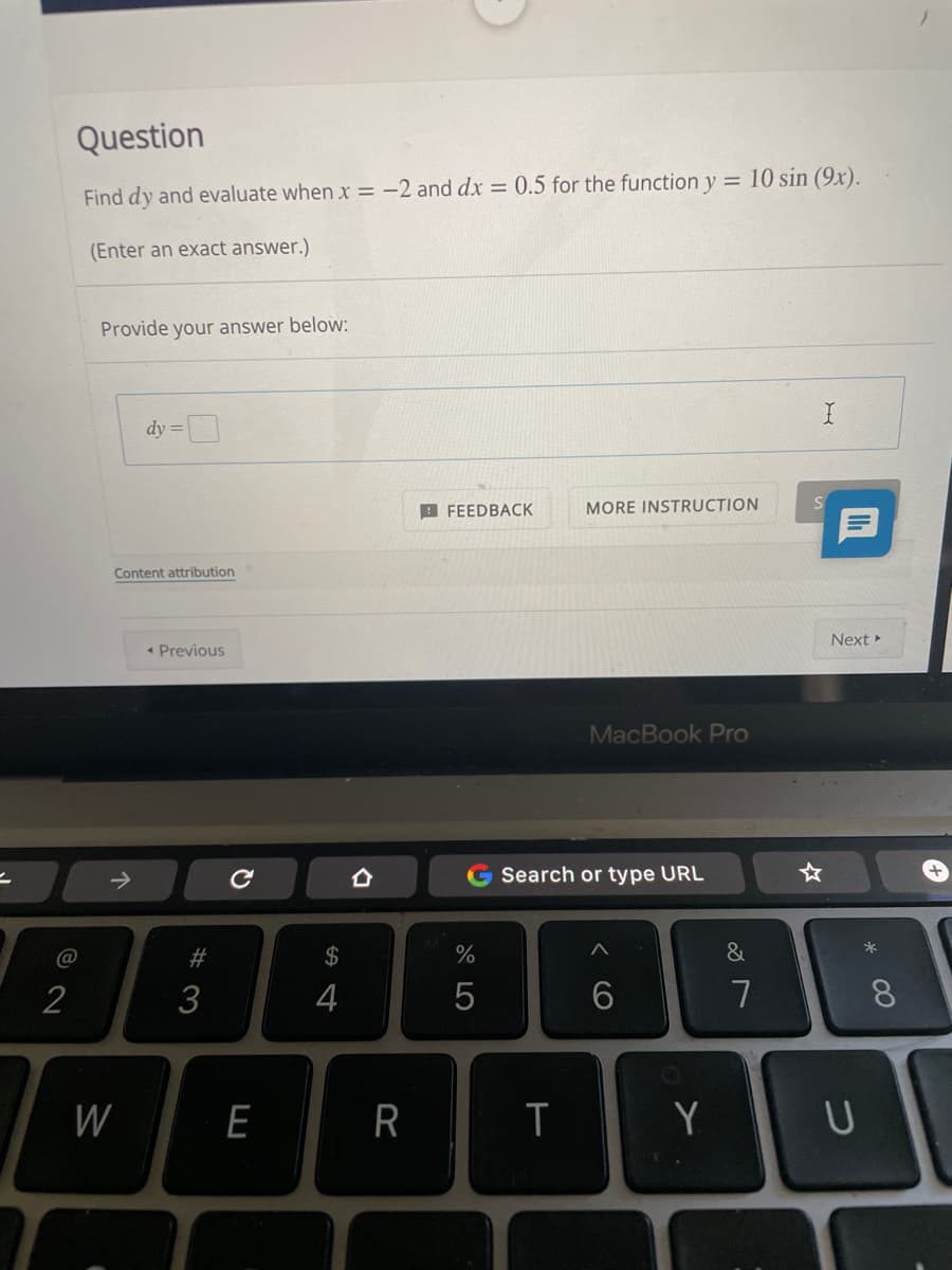 Question
Find dy and evaluate when x = -2 and dx = 0.5 for the function y = 10 sin (9x).
(Enter an exact answer.)
Provide your answer below:
dy =
B FEEDBACK
MORE INSTRUCTION
Content attribution
Next
* Previous
MacBook Pro
一
->
合
Search or type URL
*
@
#
2$
2
3
4
7
8.
W
E
R
Y
