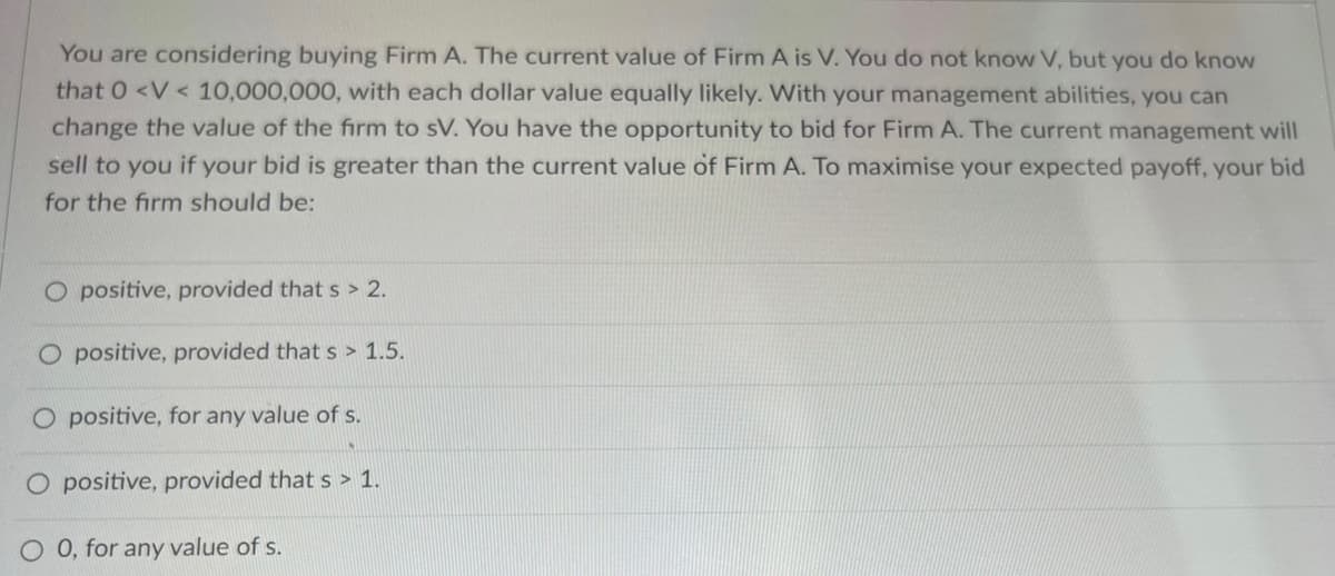 You are considering buying Firm A. The current value of Firm A is V. You do not know V, but you do know
that 0 <V< 10,000,000, with each dollar value equally likely. With your management abilities, you can
change the value of the firm to sV. You have the opportunity to bid for Firm A. The current management will
sell to you if your bid is greater than the current value of Firm A. To maximise your expected payoff, your bid
for the firm should be:
O positive, provided that s> 2.
O positive, provided that s> 1.5.
O positive, for any value of s.
O positive, provided that s > 1.
O 0, for any value of s.