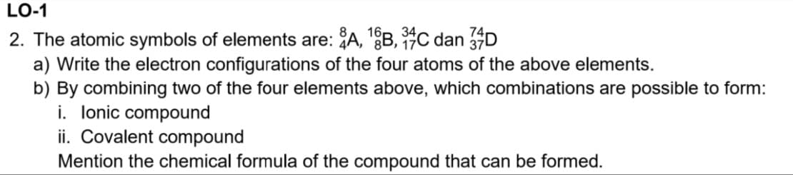 LO-1
2. The atomic symbols of elements are: A, B, C dan D
a) Write the electron configurations of the four atoms of the above elements.
b) By combining two of the four elements above, which combinations are possible to form:
i. lonic compound
ii. Covalent compound
Mention the chemical formula of the compound that can be formed.
