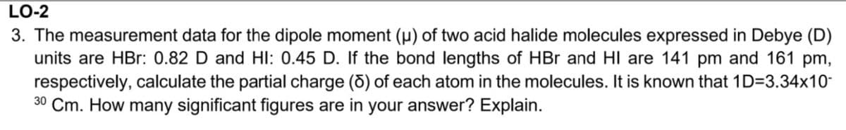 LO-2
3. The measurement data for the dipole moment (µ) of two acid halide molecules expressed in Debye (D)
units are HBr: 0.82 D and HI: 0.45 D. If the bond lengths of HBr and HI are 141 pm and 161 pm,
respectively, calculate the partial charge (6) of each atom in the molecules. It is known that 1D=3.34x10-
30 Cm. How many significant figures are in your answer? Explain.
