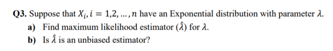 Q3. Suppose that X;i, i = 1,2, .,n have an Exponential distribution with parameter 2.
a) Find maximum likelihood estimator (Â) for 2.
b) Is â is an unbiased estimator?

