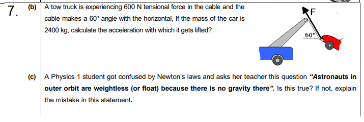 (b) A tow truck is experiencing 600 N tensional force in the cable and the
cable makes a 60° angle with the horizontal, If the mass of the car is
| 2400 kg, calculate the acceleration with which it gets lifted?
60-
(c) A Physics 1 student got confused by Newton's laws and asks her teacher this question "Astronauts in
outer orbit are weightless (or float) because there is no gravity there". Is this true? If not, explain
the mistake in this statement.
