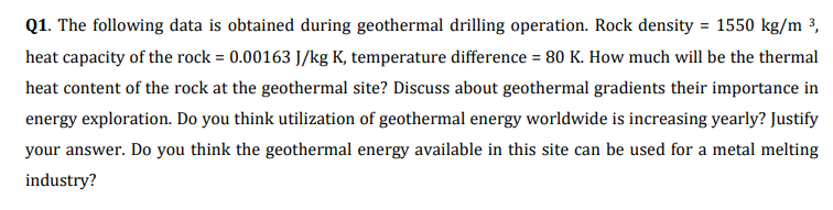 Q1. The following data is obtained during geothermal drilling operation. Rock density = 1550 kg/m ³,
heat capacity of the rock = 0.00163 J/kg K, temperature difference = 80 K. How much will be the thermal
heat content of the rock at the geothermal site? Discuss about geothermal gradients their importance in
energy exploration. Do you think utilization of geothermal energy worldwide is increasing yearly? Justify
your answer. Do you think the geothermal energy available in this site can be used for a metal melting
industry?
