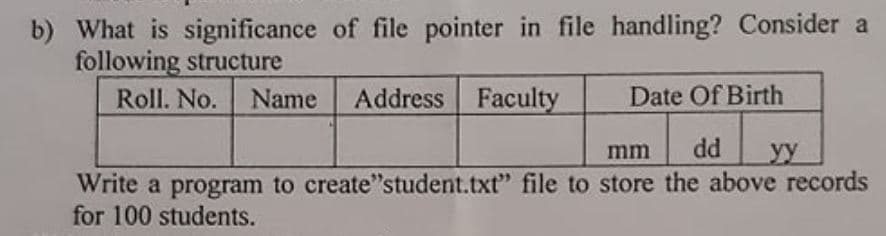 b) What is significance of file pointer in file handling? Consider a
following structure
Roll. No.
Name
Address Faculty
Date Of Birth
dd
yy
mm
Write a program to create"student.txt" file to store the above records
for 100 students.
