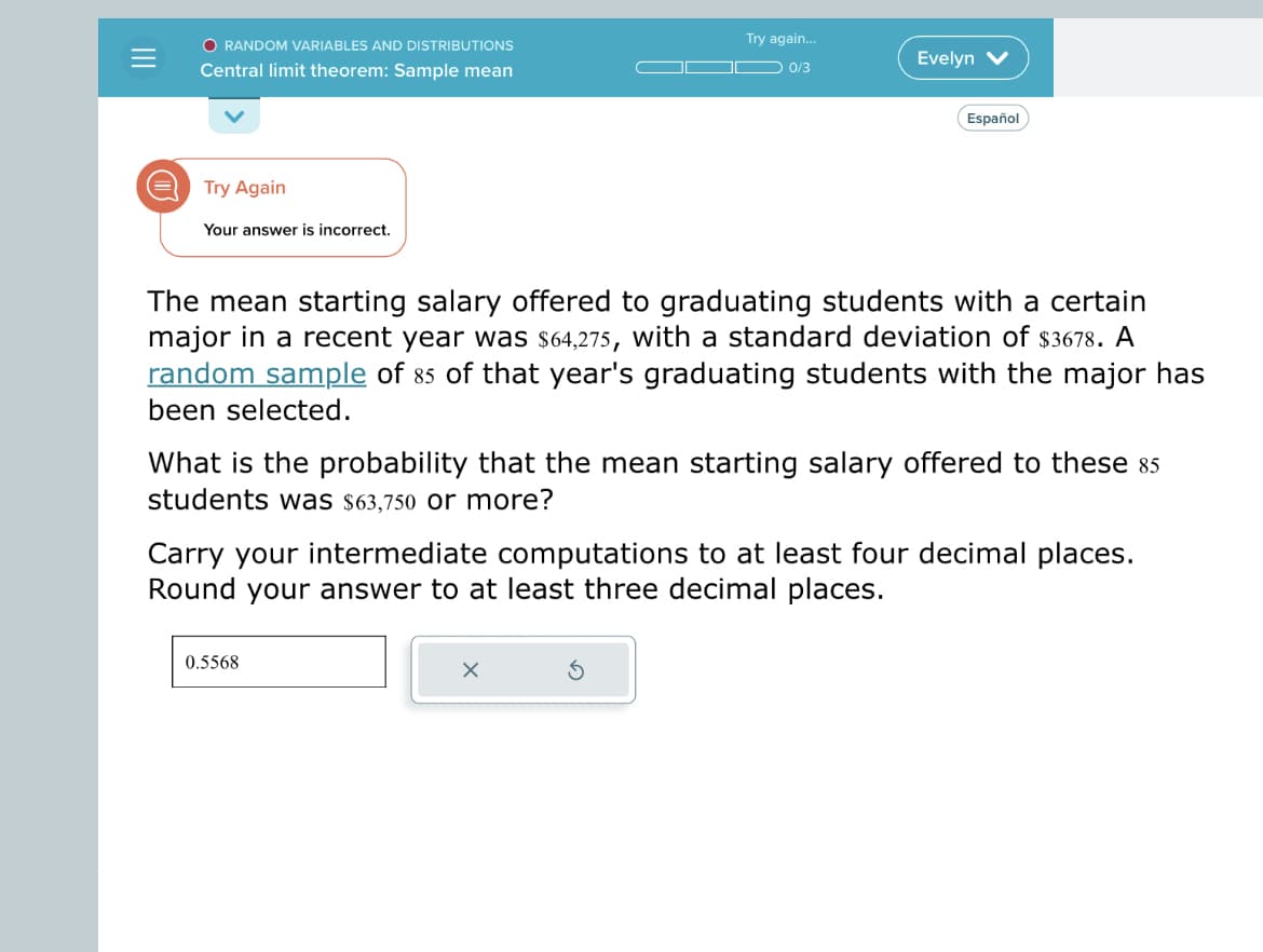 O RANDOM VARIABLES AND DISTRIBUTIONS
Central limit theorem: Sample mean
Try Again
Your answer is incorrect.
Try again...
0/3
Evelyn
The mean starting salary offered to graduating students with a certain
major in a recent year was $64,275, with a standard deviation of $3678. A
random sample of 85 of that year's graduating students with the major has
been selected.
0.5568
Español
What is the probability that the mean starting salary offered to these 85
students was $63,750 or more?
X
Carry your intermediate computations to at least four decimal places.
Round your answer to at least three decimal places.