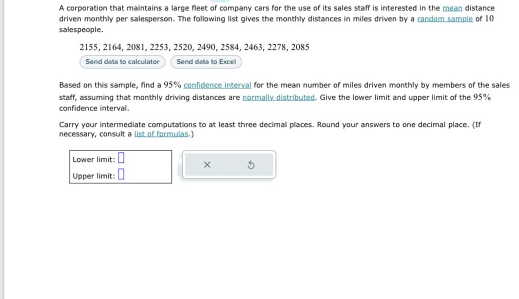 A corporation that maintains a large fleet of company cars for the use of its sales staff is interested in the mean distance
driven monthly per salesperson. The following list gives the monthly distances in miles driven by a random sample of 10
salespeople.
2155, 2164, 2081, 2253, 2520, 2490, 2584, 2463, 2278, 2085
Send data to calculator
Send data to Excel
Based on this sample, find a 95% confidence interval for the mean number of miles driven monthly by members of the sales
staff, assuming that monthly driving distances are normally distributed. Give the lower limit and upper limit of the 95%
confidence interval.
Carry your intermediate computations to at least three decimal places. Round your answers to one decimal place. (If
necessary, consult a list of formulas.)
Lower limit:
Upper limit:
