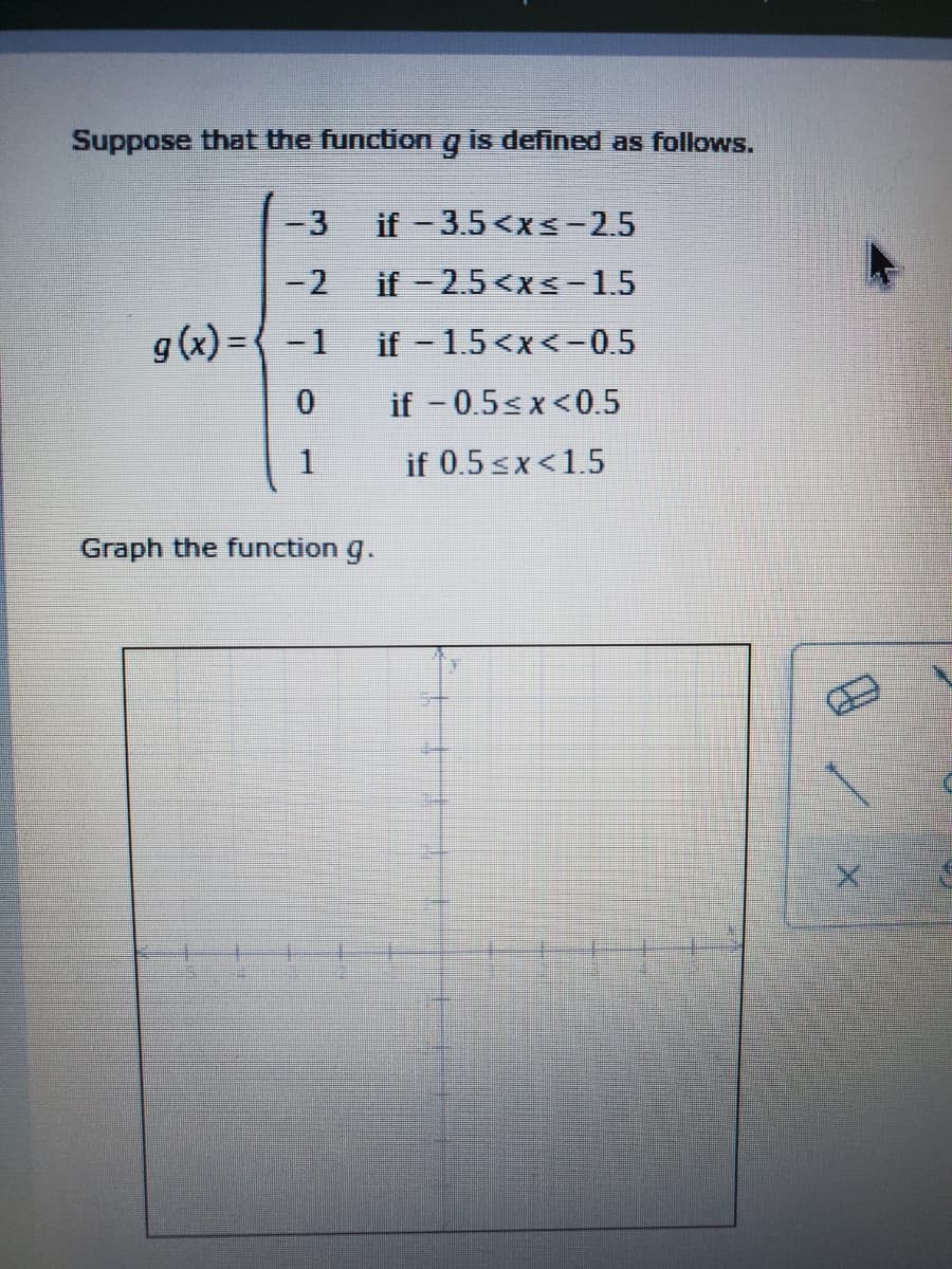 Suppose that the function
is defined as follows.
-3
if -3.5<xs-2.5
-2
if-2.5<xs-1.5
g (x) = { -1
if 1.5<x<-0.5
if - 0.5<x<0.5
1
if 0.5 sx<1.5
Graph the function g.
