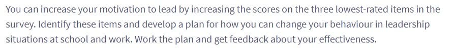 You can increase your motivation to lead by increasing the scores on the three lowest-rated items in the
survey. Identify these items and develop a plan for how you can change your behaviour in leadership
situations at school and work. Work the plan and get feedback about your effectiveness.