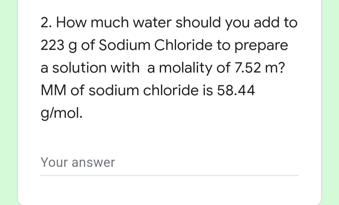 2. How much water should you add to
223 g of Sodium Chloride to prepare
a solution with a molality of 7.52 m?
MM of sodium chloride is 58.44
g/mol.
Your answer
