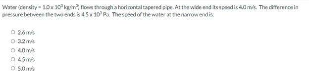 Water (density = 1.0x 10° kg/m³) flows through a horizontal tapered pipe. At the wide end its speed is 4.0 m/s. The difference in
pressure between the two ends is 4.5 x 10° Pa. The speed of the water at the narrow end is:
O 2.6 m/s
O 3.2 m/s
O 4.0 m/s
O 4.5 m/s
O 5.0 m/s
