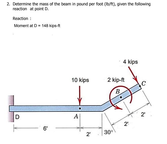 2. Determine the mass of the beam in pound per foot (Ib/ft), given the following
reaction at point D.
Reaction :
Moment at D = 148 kips-ft
4 kips
10 kips
2 kip-ft
C
B.
D
A
2'
2!
6'
30°
2'
