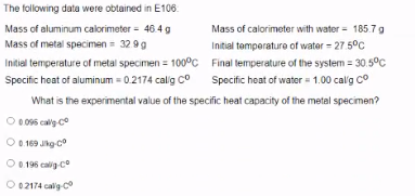 The following data were obtained in E106
Mass of aluminum calorimeter = 46.4 g
Mass of calorimeter with water = 185.7 g
Mass of metal specimen= 3299
Initial temperature of metal specimen = 100°c Final lemperature of the system = 30.5°C
Specific heat of aluminum - 0.2174 calig co
Initial temperature of water = 27.5°C
Specific heat of water = 1.00 calg co
What is the experimental value of the specific heat capacity of the metal specimen?
0 096 callg co
O
O 0.169 Jhg-co
O 0.196 calig co
O 02174 calig-c
