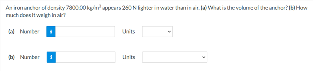 An iron anchor of density 7800.00 kg/m appears 260 N lighter in water than in air. (a) What is the volume of the anchor? (b) How
much does it weigh in air?
(a) Number
Units
(b) Number
Units
