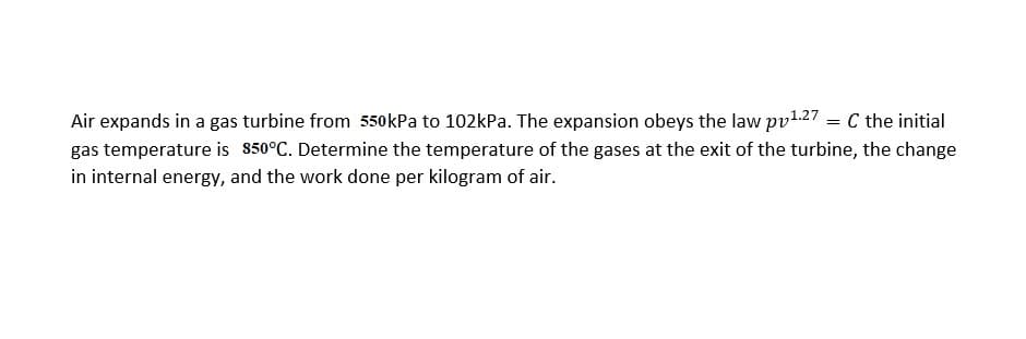 Air expands in a gas turbine from 550kPa to 102kPa. The expansion obeys the law pv1.27 = C the initial
gas temperature is 850°C. Determine the temperature of the gases at the exit of the turbine, the change
in internal energy, and the work done per kilogram of air.
