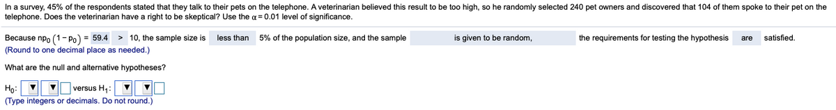 In a survey, 45% of the respondents stated that they talk to their pets on the telephone. A veterinarian believed this result to be too high, so he randomly selected 240 pet owners and discovered that 104 of them spoke to their pet on the
telephone. Does the veterinarian have a right to be skeptical? Use the a = 0.01 level of significance.
Because npo (1- Po) = 59.4
> 10, the sample size is
less than
5% of the population size, and the sample
is given to be random,
the requirements for testing the hypothesis
satisfied,
are
(Round to one decimal place as needed.)
What are the null and alternative hypotheses?
|versus H,:
Họ:
(Type integers or decimals. Do not round.)
