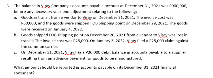 3. The balance in Viray Company's accounts payable account at December 31, 2021 was P900,000,
before any necessary year-end adjustment relating to the following:
a. Goods in transit from a vendor to Viray on December 31, 2021. The invoice cost was
P50,000, and the goods were shipped FOB Shipping point on December 29, 2021. The goods
were received on January 4, 2022.
b. Goods shipped FOB shipping point on December 20, 2021 from a vendor to Viray was lost in
transit. The invoice cost was P25,000. On January 5, 2022, Viray filed a P25,000 claim against
the common carrier.
c. On December 31, 2021, Viray has a P20,000 debit balance in accounts payable to a supplier
resulting from an advance payment for goods to be manufactured.
What amount should be reported as accounts payable on its December 31, 2021 financial
statement?
