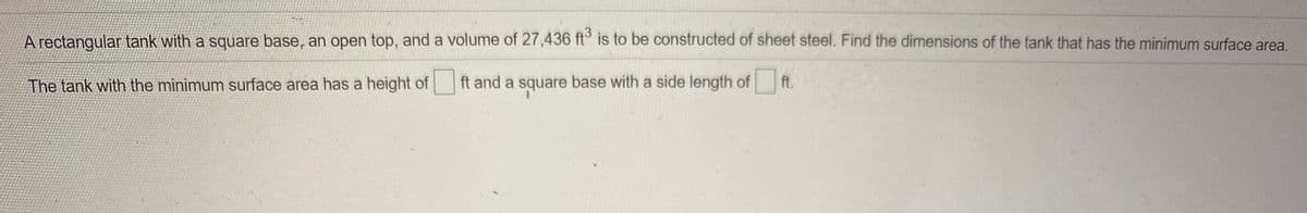 A rectangular tank with a square base, an open top, and a volume of 27,436 ft° is to be constructed of sheet steel. Find the dimensions of the tank that has the minimum surface area.
The tank with the minimum surface area has a height of
ft and a square base with a side length of ft.
