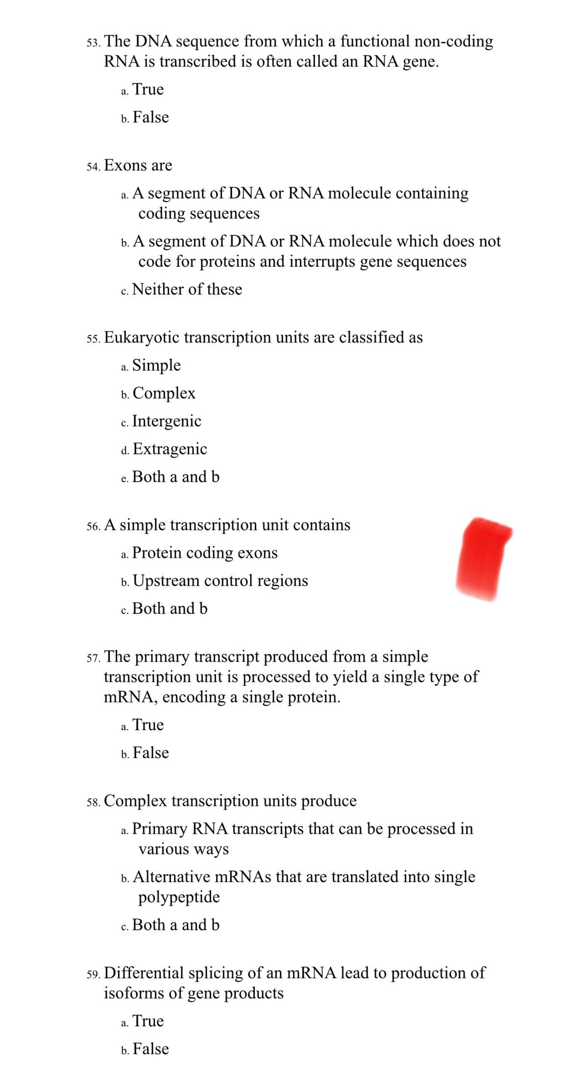 53. The DNA sequence from which a functional non-coding
RNA is transcribed is often called an RNA gene.
a. True
b. False
54. Exons are
a.
A segment of DNA or RNA molecule containing
coding sequences
b. A segment of DNA or RNA molecule which does not
code for proteins and interrupts gene sequences
Neither of these
C.
55. Eukaryotic transcription units are classified as
Simple
b. Complex
Intergenic
d. Extragenic
e. Both a and b
a.
C.
56. A simple transcription unit contains
a. Protein coding exons
b. Upstream control regions
C.
57. The primary transcript produced from a simple
transcription unit is processed to yield a single type of
mRNA, encoding a single protein.
Both and b
True
b. False
a.
58. Complex transcription units produce
a. Primary RNA transcripts that can be processed in
various ways
b. Alternative mRNAs that are translated into single
polypeptide
c. Both a and b
59. Differential splicing of an mRNA lead to production of
isoforms of gene products
True
b. False
a.