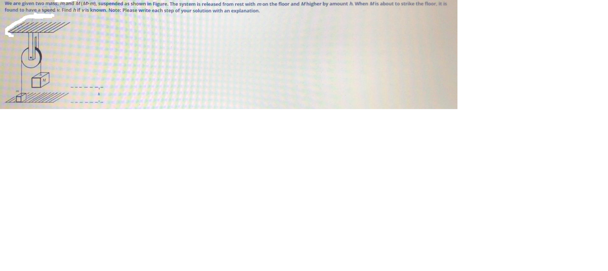 We are given two mass, mand M(M>m), suspended as shown in Figure. The system is released from rest with mon the floor and Mhigher by amount h. When Mis about to strike the floor, it is
found to have a speed v. Find hif vis known. Note: Please write each step of your solution with an explanation.

