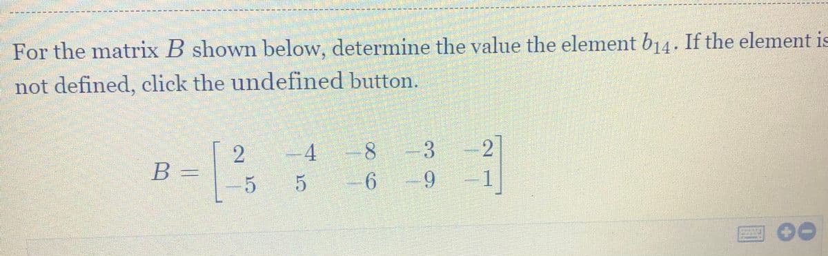 For the matrix B shown below, determine the value the element b14. If the element is
not defined, click the undefined button.
2
B =
-4
8.
3.
6.
2
5
1
