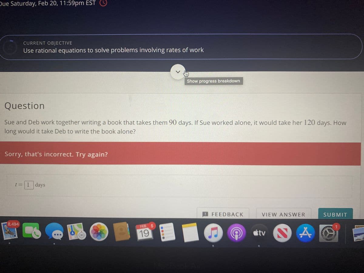 Due Saturday, Feb 20, 11:59pm EST O
CURRENT OBJECTIVE
Use rational equations to solve problems involving rates of work
Show progress breakdown
Question
Sue and Deb work together writing a book that takes them 90 days. If Sue worked alone, it would take her 120 days. How
long would it take Deb to write the book alone?
Sorry, that's incorrect. Try again?
t=1 days
FEEDBACK
VIEW ANSWER
SUBMIT
8,494
FEB 5
19
tv
(3D
