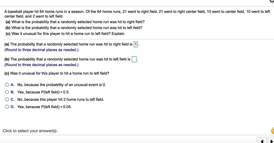 A baseball player hit 64 home runs in a season. Of the 64 home runs, 21 went to right field, 21 went to right center field, 10 went to center field, 10 went to left
center field, and 2 went to left field.
(a) What is the probability that a randomly selected home run was hit to right field?
(b) What is the probability that a randomly selected home run was hit to left field?
(c) Was it unusual for this player to hit a home run to left field? Explain.
(a) The probability that a randomly selected home run was hit to right field is 1.
(Round to three decimal places as needed.)
(b) The probability that a randomly selected home run was hit to left field is
(Round to three decimal places as needed.)
(c) Was it unusual for this player to hit a home run to left field?
O A. No, because the probability of an unusual event is 0.
O B. Yes, because P(left field) < 0.5.
OC. No, because this player hit 2 home runs to left field.
O D. Yes, because P(left field) < 0.05.
